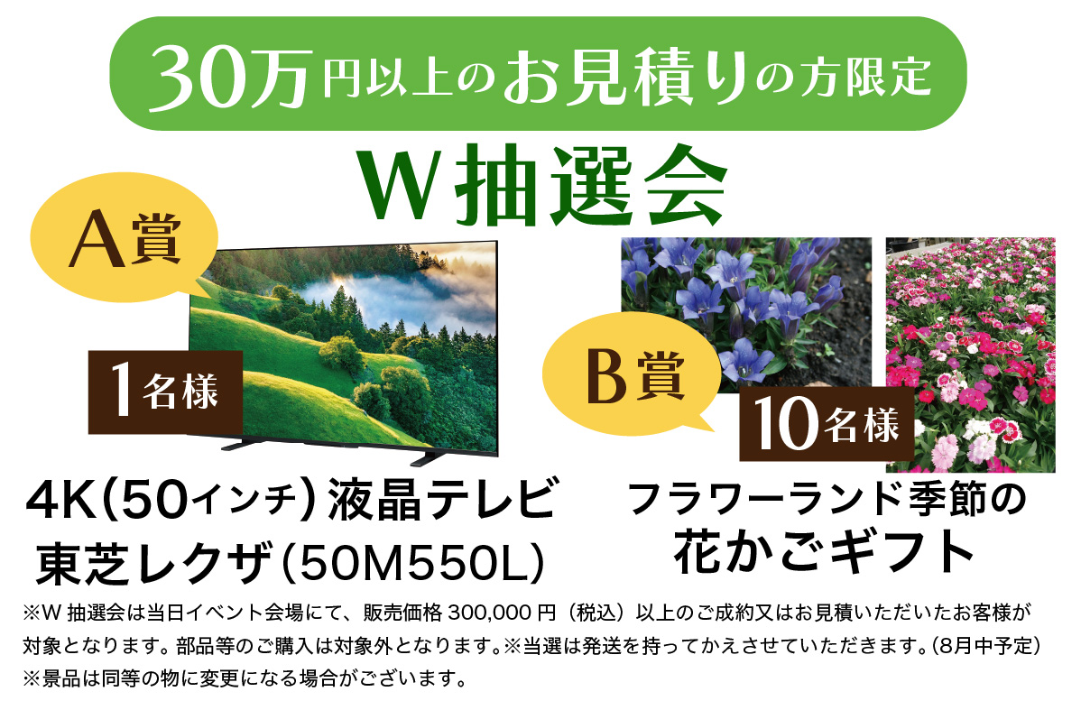 30万円以上のお見積りの方限定W抽選会 A賞 4K（50インチ）液晶テレビ東芝レクザ（50M550L）1名様　B賞　フラワーランド季節の花かごギフト　10名様