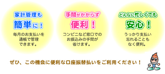 家計管理も簡単に！毎月のお支払いを通帳で管理できます。手間がかからず便利！コンビニなど窓口でのお振込の手間が省けます。どんなに忙しくても安心！うっかり支払いを忘れることもなく便利。ぜひ、この機会に便利な口座振替払いをご利用ください。